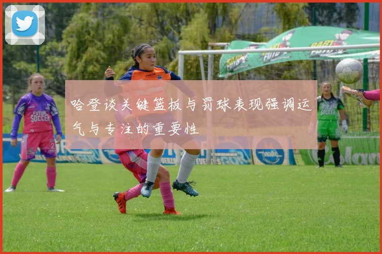 哈登谈关键篮板与罚球表现强调运气与专注的重要性