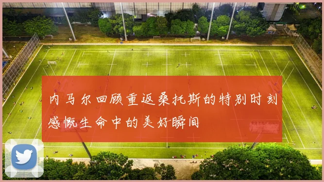 内马尔回顾重返桑托斯的特别时刻感慨生命中的美好瞬间