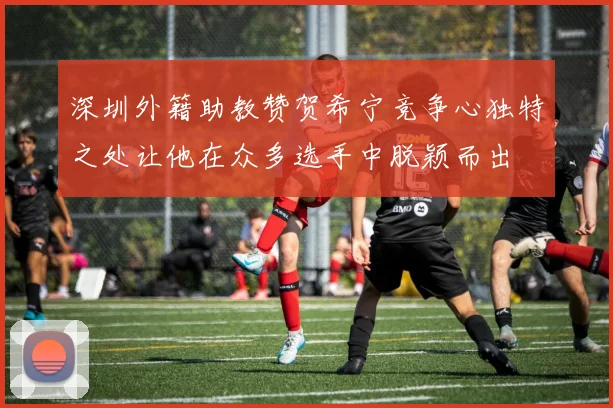深圳外籍助教赞贺希宁竞争心独特之处让他在众多选手中脱颖而出