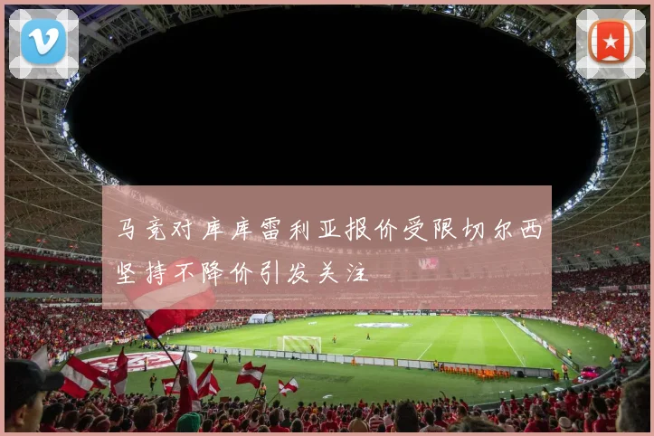马竞对库库雷利亚报价受限切尔西坚持不降价引发关注