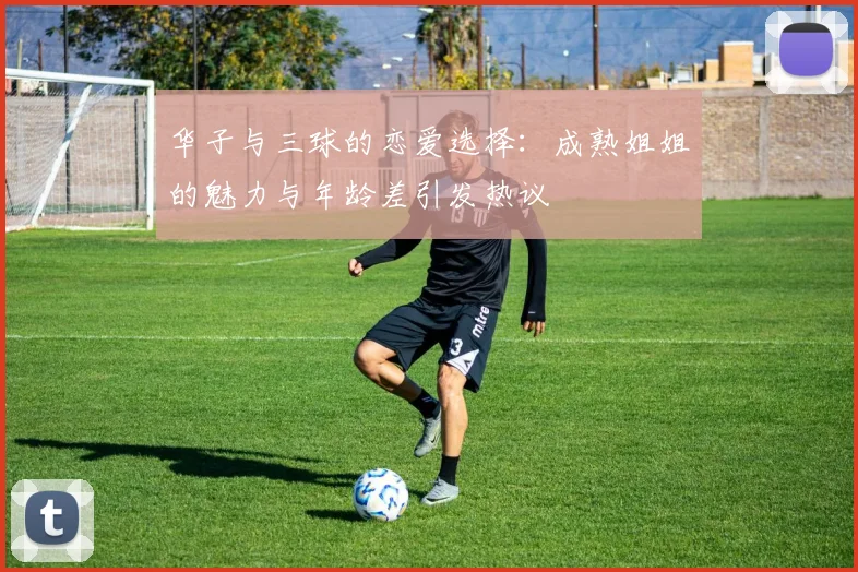 华子与三球的恋爱选择：成熟姐姐的魅力与年龄差引发热议