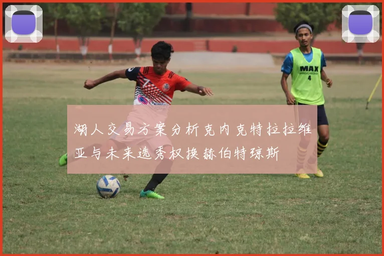 湖人交易方案分析克内克特拉拉维亚与未来选秀权换赫伯特琼斯