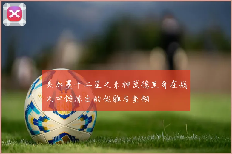 美加墨十二星之乐神莫德里奇在战火中锤炼出的优雅与坚韧