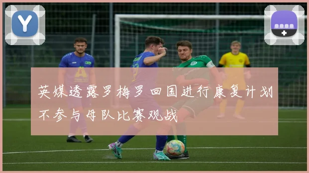 英媒透露罗梅罗回国进行康复计划不参与母队比赛观战