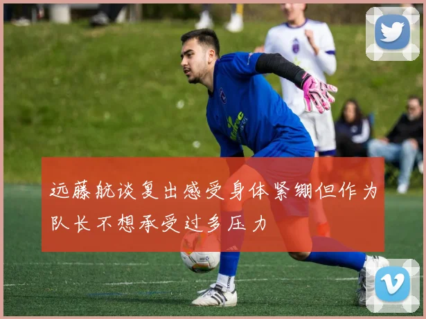 远藤航谈复出感受身体紧绷但作为队长不想承受过多压力