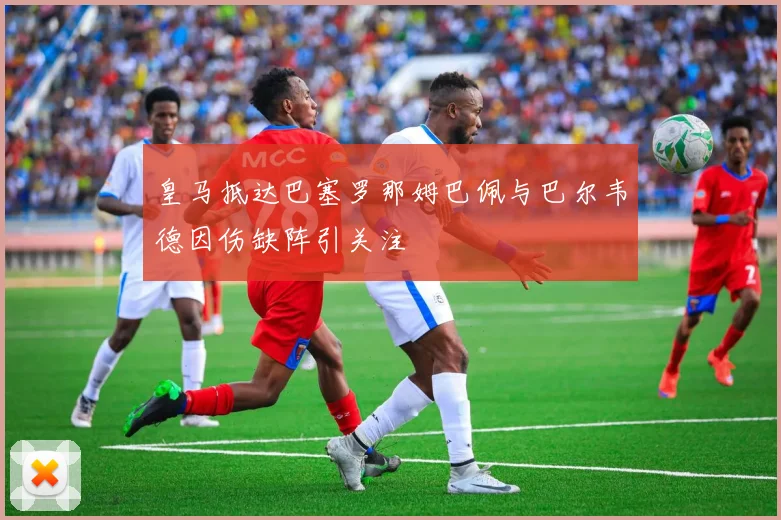 皇马抵达巴塞罗那姆巴佩与巴尔韦德因伤缺阵引关注