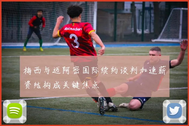 梅西与迈阿密国际续约谈判加速薪资结构成关键焦点