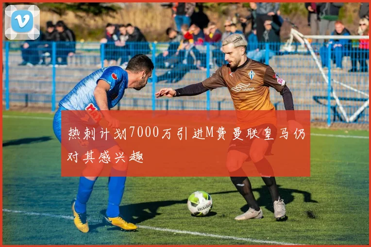热刺计划7000万引进M费曼联皇马仍对其感兴趣