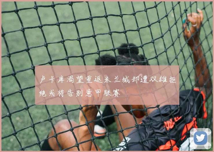 卢卡库渴望重返米兰城却遭双雄拒绝或将告别意甲联赛