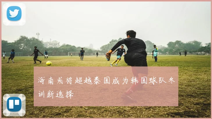 海南或将超越泰国成为韩国球队冬训新选择