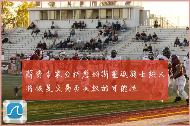 薪资专家分析詹姆斯重返骑士热火将恢复交易否决权的可能性