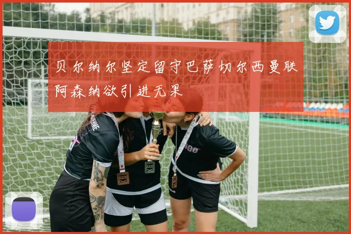 贝尔纳尔坚定留守巴萨切尔西曼联阿森纳欲引进无果