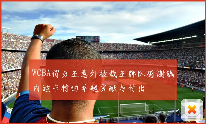 WCBA得分王意外被裁王牌队感谢钱内迪卡特的卓越贡献与付出