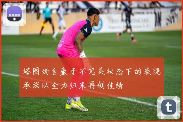 塔图姆自豪于不完美状态下的表现承诺以全力归来再创佳绩