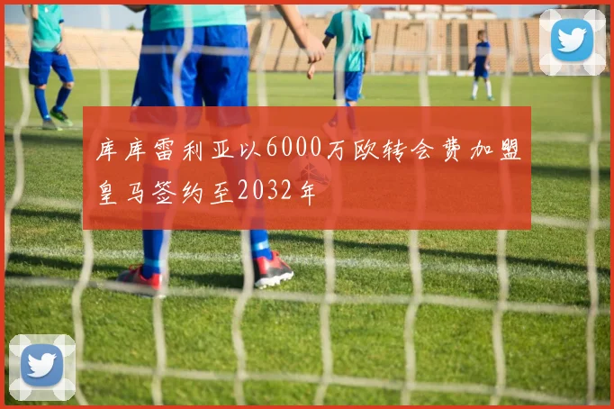 库库雷利亚以6000万欧转会费加盟皇马签约至2032年