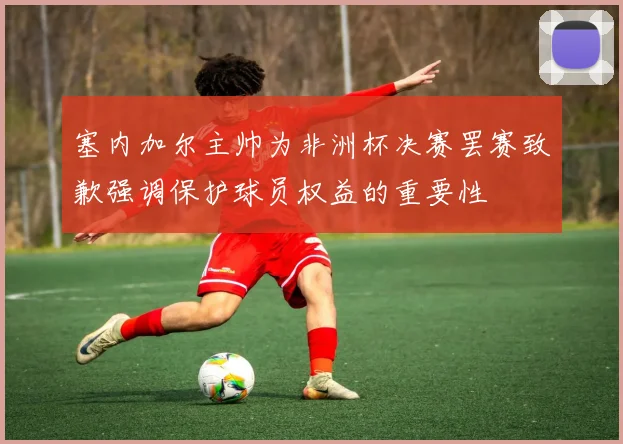 塞内加尔主帅为非洲杯决赛罢赛致歉强调保护球员权益的重要性