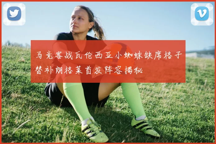 马竞客战瓦伦西亚小蜘蛛缺席格子替补朗格莱首发阵容揭秘