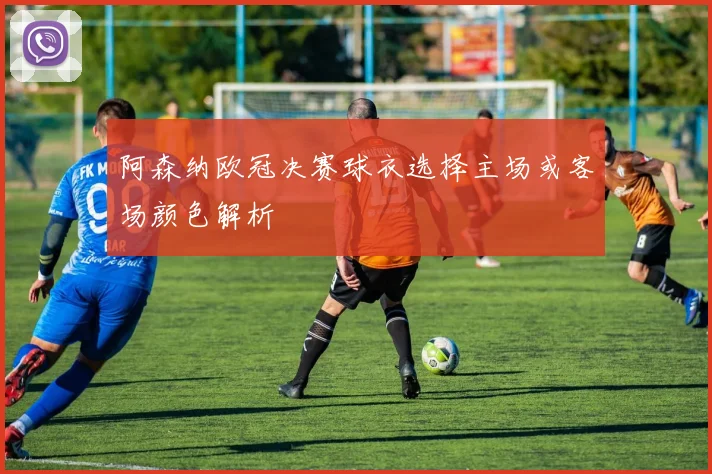 阿森纳欧冠决赛球衣选择主场或客场颜色解析