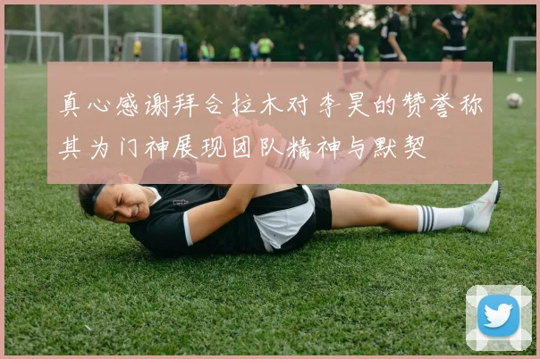 真心感谢拜合拉木对李昊的赞誉称其为门神展现团队精神与默契