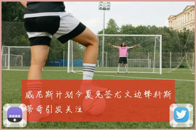威尼斯计划今夏免签尤文边锋科斯蒂奇引发关注