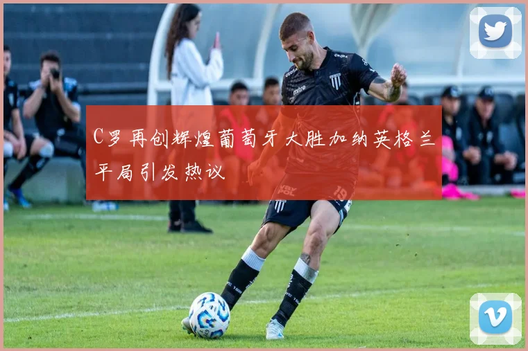 C罗再创辉煌葡萄牙大胜加纳英格兰平局引发热议
