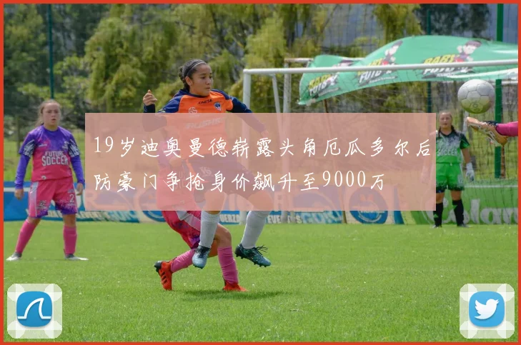 19岁迪奥曼德崭露头角厄瓜多尔后防豪门争抢身价飙升至9000万