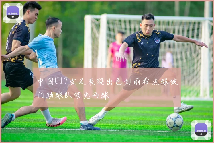 中国U17女足表现出色刘雨希点球破门助球队领先两球