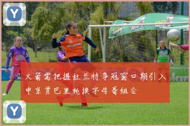 火箭需把握杜兰特争冠窗口期引入申京贾巴里轮换字母哥组合