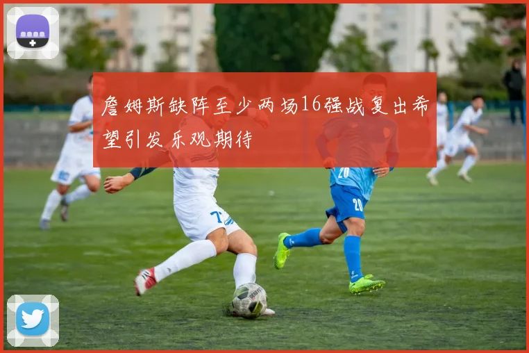 詹姆斯缺阵至少两场16强战复出希望引发乐观期待