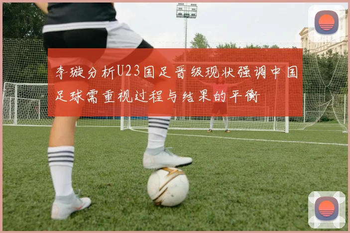 李璇分析U23国足晋级现状强调中国足球需重视过程与结果的平衡
