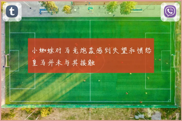 小蜘蛛对马竞炮轰感到失望和愤怒皇马并未与其接触